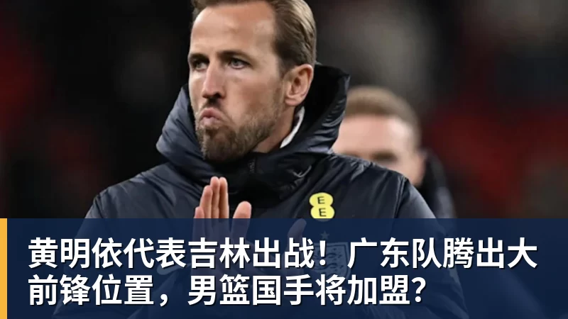 黄明依代表吉林出战！广东队腾出大前锋位置，男篮国手将加盟？