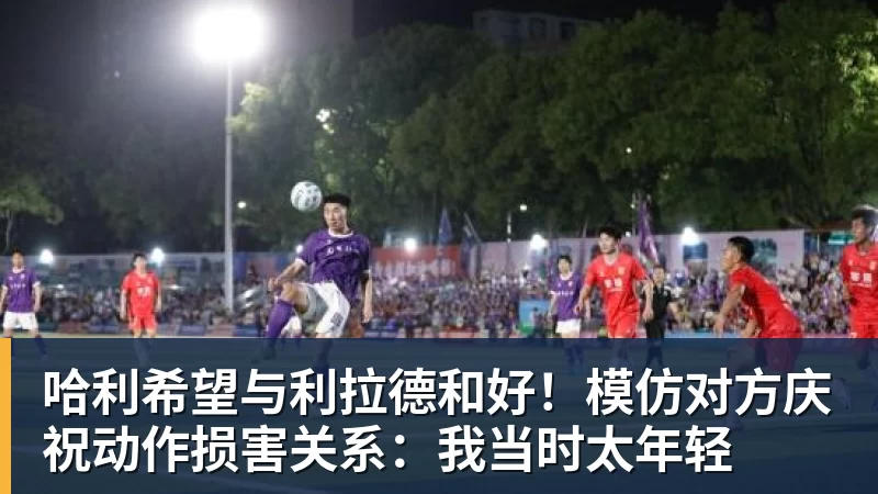 哈利希望与利拉德和好！模仿对方庆祝动作损害关系：我当时太年轻
